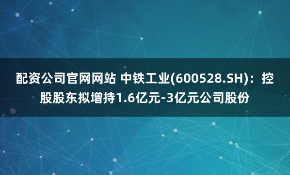 配资公司官网网站 中铁工业(600528.SH)：控股股东拟增持1.6亿元-3亿元公司股份
