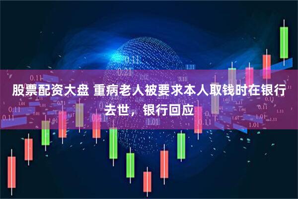 股票配资大盘 重病老人被要求本人取钱时在银行去世，银行回应