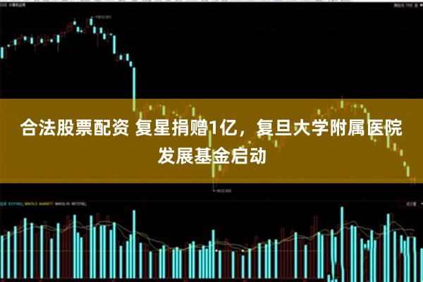 合法股票配资 复星捐赠1亿，复旦大学附属医院发展基金启动