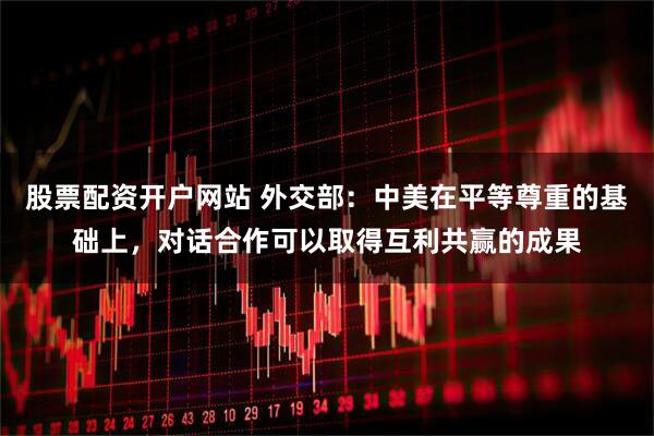 股票配资开户网站 外交部：中美在平等尊重的基础上，对话合作可以取得互利共赢的成果