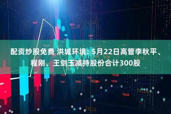 配资炒股免费 洪城环境: 5月22日高管李秋平、程刚、王剑玉减持股份合计300股