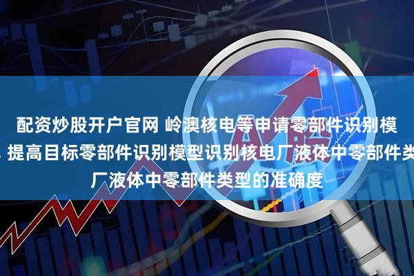 配资炒股开户官网 岭澳核电等申请零部件识别模型相关专利, 提高目标零部件识别模型识别核电厂液体中零部件类型的准确度