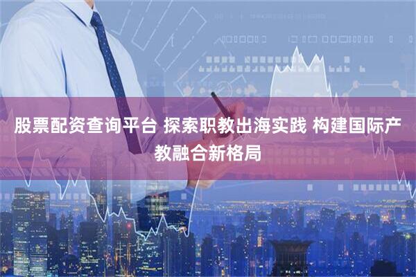 股票配资查询平台 探索职教出海实践 构建国际产教融合新格局
