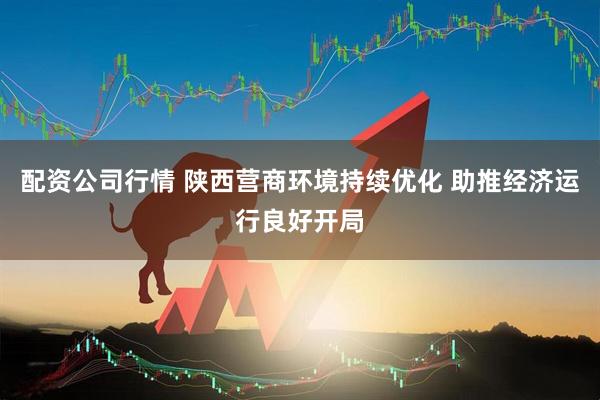 配资公司行情 陕西营商环境持续优化 助推经济运行良好开局
