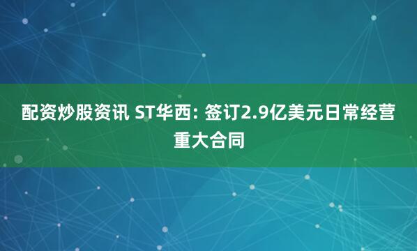 配资炒股资讯 ST华西: 签订2.9亿美元日常经营重大合同