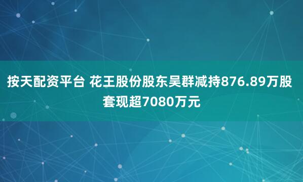 按天配资平台 花王股份股东吴群减持876.89万股 套现超7080万元