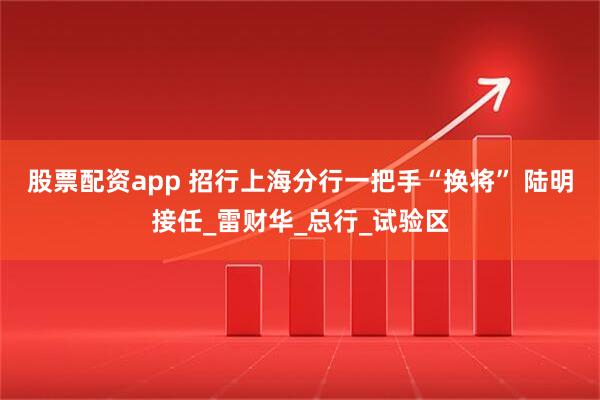 股票配资app 招行上海分行一把手“换将” 陆明接任_雷财华_总行_试验区