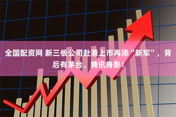全国配资网 新三板公司赴港上市再添“新军”，背后有茅台、腾讯身影！