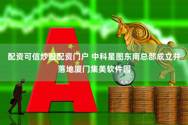 配资可信炒股配资门户 中科星图东南总部成立并落地厦门集美软件园