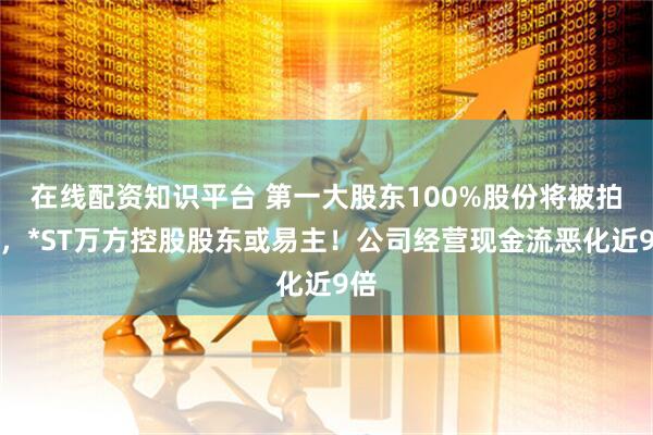在线配资知识平台 第一大股东100%股份将被拍卖，*ST万方控股股东或易主！公司经营现金流恶化近9倍