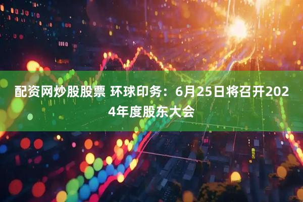 配资网炒股股票 环球印务：6月25日将召开2024年度股东大会