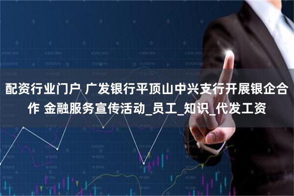 配资行业门户 广发银行平顶山中兴支行开展银企合作 金融服务宣传活动_员工_知识_代发工资