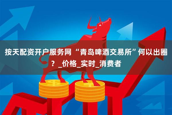 按天配资开户服务网 “青岛啤酒交易所”何以出圈？_价格_实时_消费者