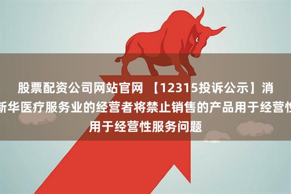 股票配资公司网站官网 【12315投诉公示】消费者投诉新华医疗服务业的经营者将禁止销售的产品用于经营性服务问题