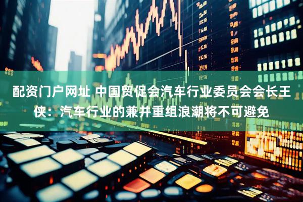 配资门户网址 中国贸促会汽车行业委员会会长王侠：汽车行业的兼并重组浪潮将不可避免