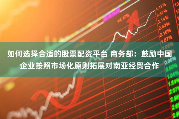 如何选择合适的股票配资平台 商务部：鼓励中国企业按照市场化原则拓展对南亚经贸合作