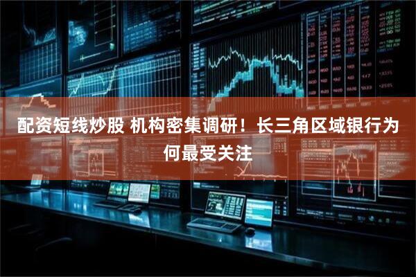 配资短线炒股 机构密集调研！长三角区域银行为何最受关注