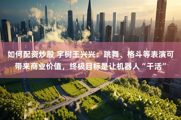 如何配资炒股 宇树王兴兴：跳舞、格斗等表演可带来商业价值，终极目标是让机器人“干活”