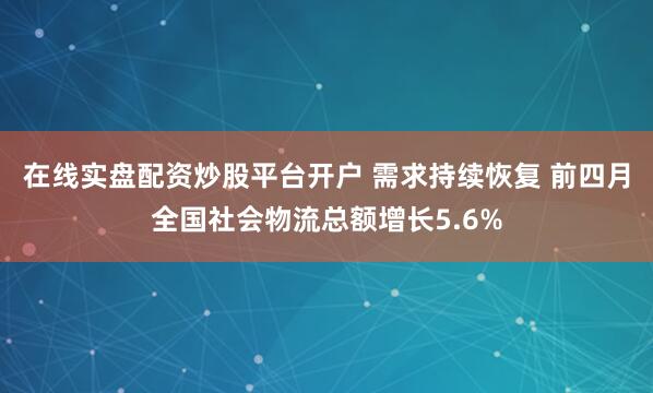 在线实盘配资炒股平台开户 需求持续恢复 前四月全国社会物流总额增长5.6%