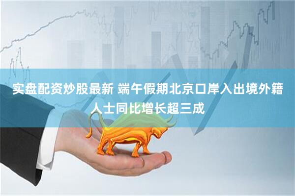 实盘配资炒股最新 端午假期北京口岸入出境外籍人士同比增长超三成