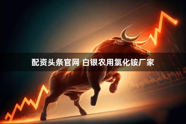 配资头条官网 白银农用氯化铵厂家