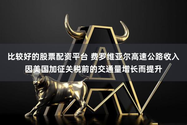 比较好的股票配资平台 费罗维亚尔高速公路收入因美国加征关税前的交通量增长而提升