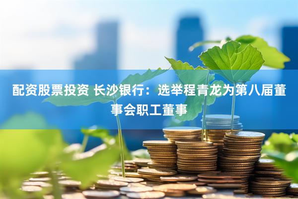 配资股票投资 长沙银行：选举程青龙为第八届董事会职工董事