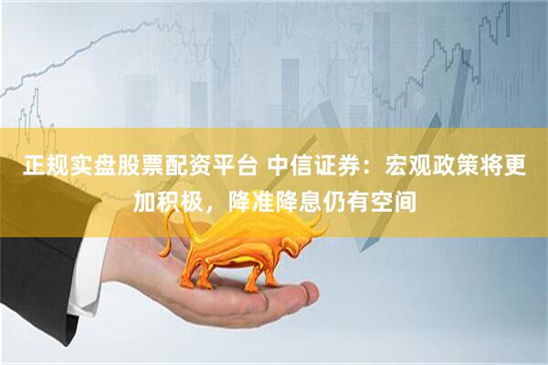 正规实盘股票配资平台 中信证券：宏观政策将更加积极，降准降息仍有空间