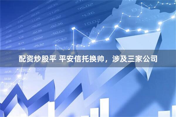 配资炒股平 平安信托换帅，涉及三家公司