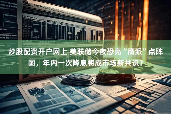 炒股配资开户网上 美联储今夜恐亮“鹰派”点阵图，年内一次降息将成市场新共识？