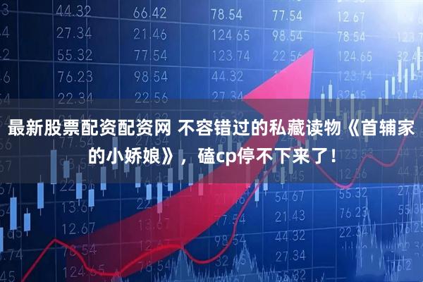 最新股票配资配资网 不容错过的私藏读物《首辅家的小娇娘》，磕cp停不下来了！