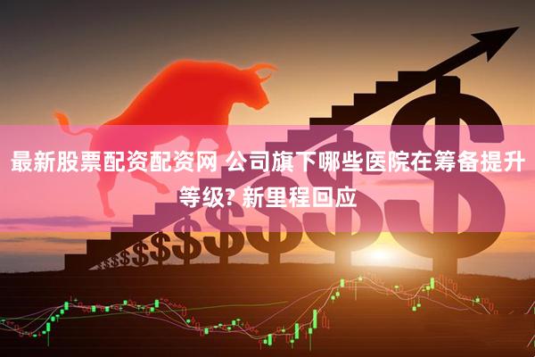 最新股票配资配资网 公司旗下哪些医院在筹备提升等级? 新里程回应
