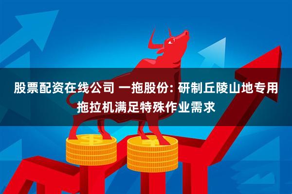 股票配资在线公司 一拖股份: 研制丘陵山地专用拖拉机满足特殊作业需求