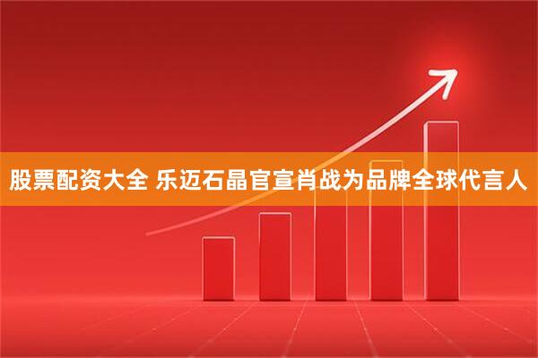 股票配资大全 乐迈石晶官宣肖战为品牌全球代言人