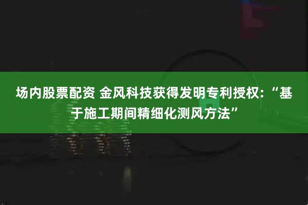 场内股票配资 金风科技获得发明专利授权: “基于施工期间精细化测风方法”