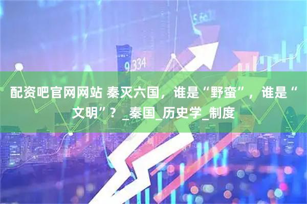 配资吧官网网站 秦灭六国，谁是“野蛮”，谁是“文明”？_秦国_历史学_制度