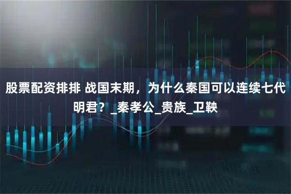股票配资排排 战国末期，为什么秦国可以连续七代明君？_秦孝公_贵族_卫鞅