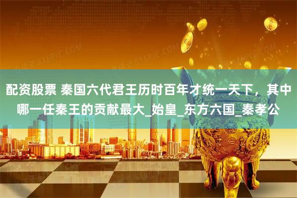 配资股票 秦国六代君王历时百年才统一天下，其中哪一任秦王的贡献最大_始皇_东方六国_秦孝公