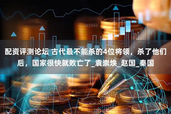 配资评测论坛 古代最不能杀的4位将领，杀了他们后，国家很快就败亡了_袁崇焕_赵国_秦国