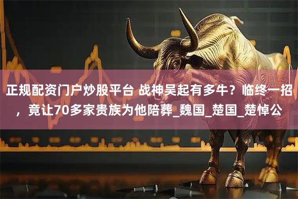 正规配资门户炒股平台 战神吴起有多牛？临终一招，竟让70多家贵族为他陪葬_魏国_楚国_楚悼公