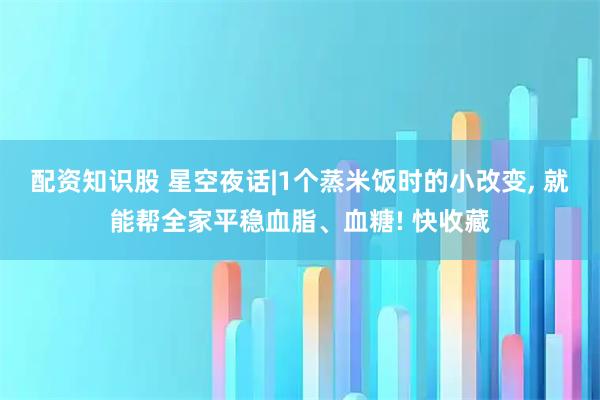配资知识股 星空夜话|1个蒸米饭时的小改变, 就能帮全家平稳血脂、血糖! 快收藏
