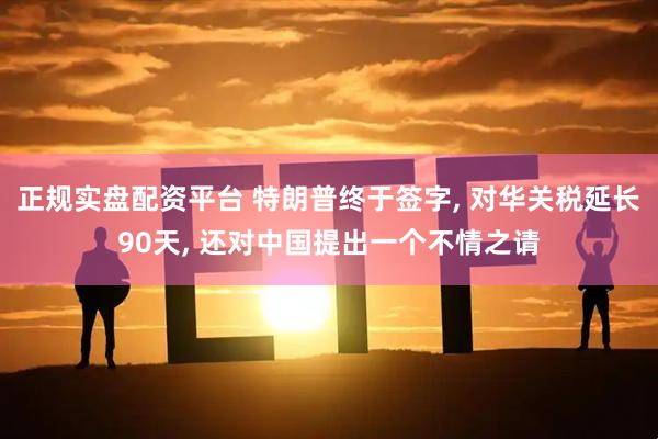 正规实盘配资平台 特朗普终于签字, 对华关税延长90天, 还对中国提出一个不情之请
