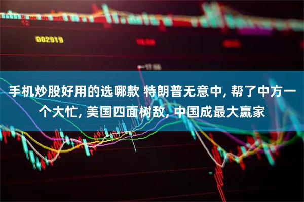 手机炒股好用的选哪款 特朗普无意中, 帮了中方一个大忙, 美国四面树敌, 中国成最大赢家