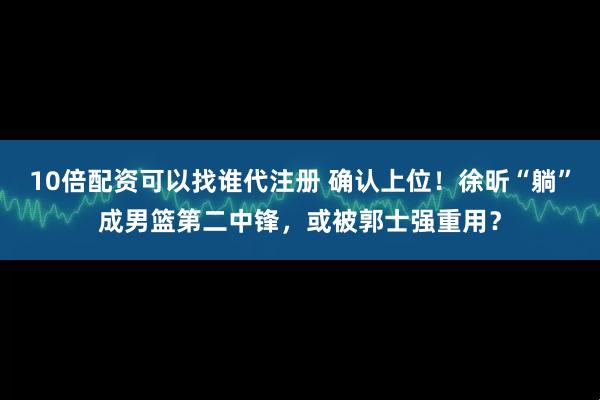 10倍配资可以找谁代注册 确认上位！徐昕“躺”成男篮第二中锋，或被郭士强重用？