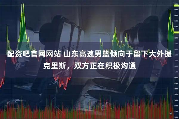 配资吧官网网站 山东高速男篮倾向于留下大外援克里斯，双方正在积极沟通