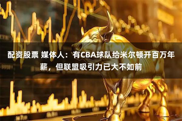 配资股票 媒体人：有CBA球队给米尔顿开百万年薪，但联盟吸引力已大不如前