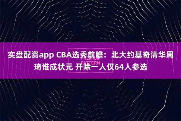 实盘配资app CBA选秀前瞻：北大约基奇清华周琦谁成状元 开除一人仅64人参选