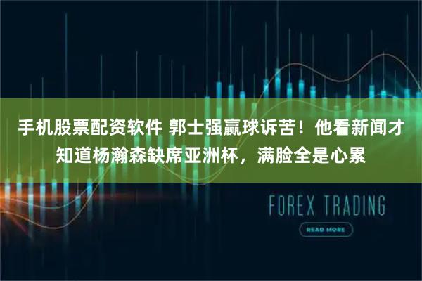 手机股票配资软件 郭士强赢球诉苦！他看新闻才知道杨瀚森缺席亚洲杯，满脸全是心累