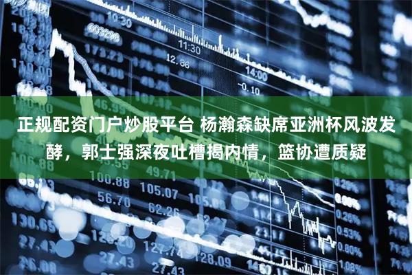 正规配资门户炒股平台 杨瀚森缺席亚洲杯风波发酵，郭士强深夜吐槽揭内情，篮协遭质疑