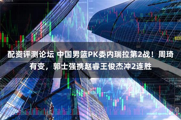 配资评测论坛 中国男篮PK委内瑞拉第2战！周琦有变，郭士强携赵睿王俊杰冲2连胜